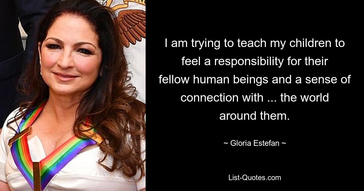 I am trying to teach my children to feel a responsibility for their fellow human beings and a sense of connection with ... the world around them. — © Gloria Estefan