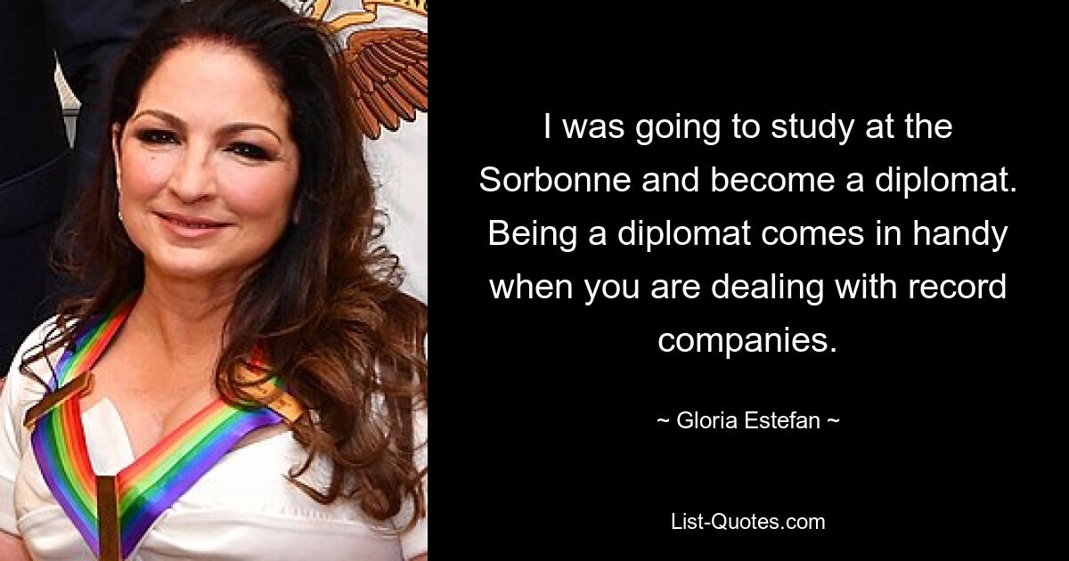 I was going to study at the Sorbonne and become a diplomat. Being a diplomat comes in handy when you are dealing with record companies. — © Gloria Estefan