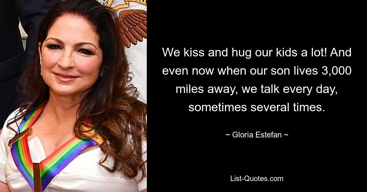 We kiss and hug our kids a lot! And even now when our son lives 3,000 miles away, we talk every day, sometimes several times. — © Gloria Estefan