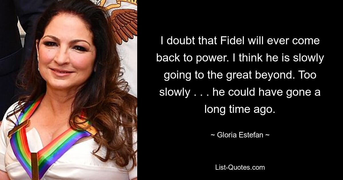 Ich bezweifle, dass Fidel jemals wieder an die Macht kommen wird. Ich denke, er geht langsam ins große Jenseits. Zu langsam. . . er hätte schon vor langer Zeit gehen können. — © Gloria Estefan