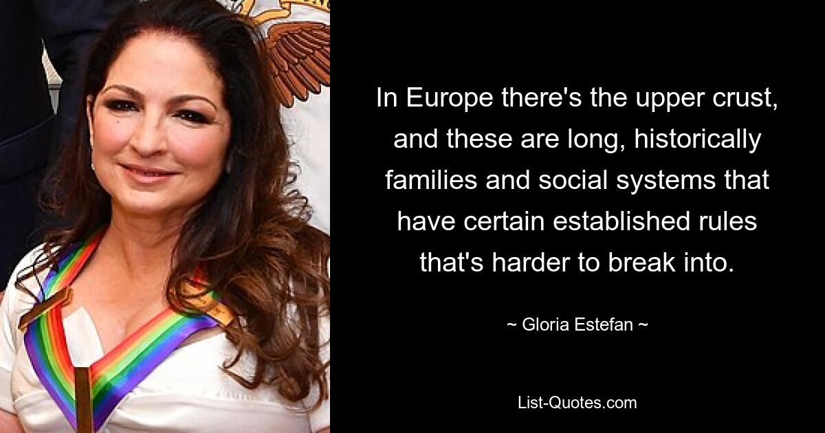 In Europe there's the upper crust, and these are long, historically families and social systems that have certain established rules that's harder to break into. — © Gloria Estefan