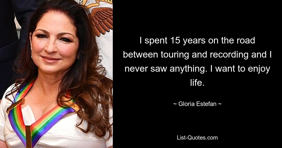 I spent 15 years on the road between touring and recording and I never saw anything. I want to enjoy life. — © Gloria Estefan