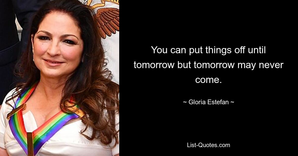 You can put things off until tomorrow but tomorrow may never come. — © Gloria Estefan