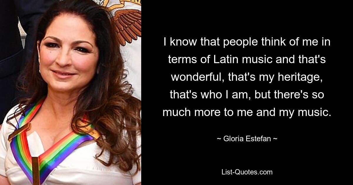 I know that people think of me in terms of Latin music and that's wonderful, that's my heritage, that's who I am, but there's so much more to me and my music. — © Gloria Estefan