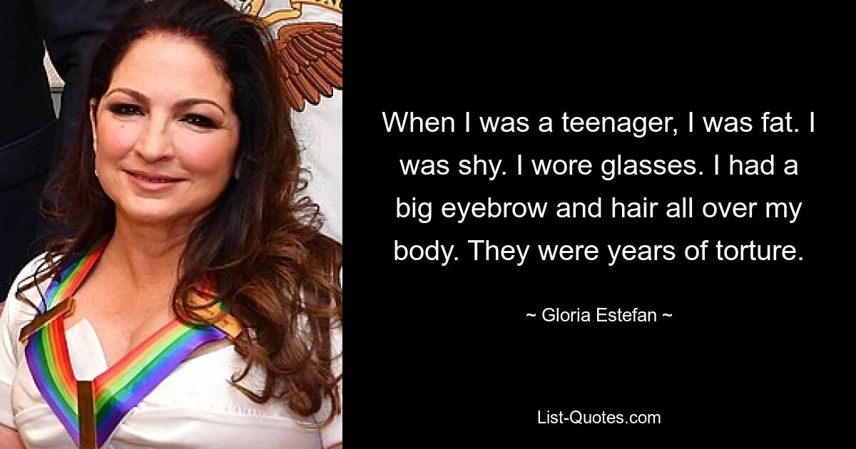 When I was a teenager, I was fat. I was shy. I wore glasses. I had a big eyebrow and hair all over my body. They were years of torture. — © Gloria Estefan