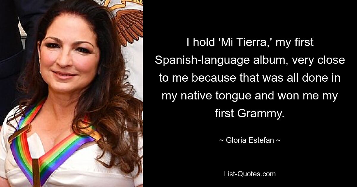 I hold 'Mi Tierra,' my first Spanish-language album, very close to me because that was all done in my native tongue and won me my first Grammy. — © Gloria Estefan