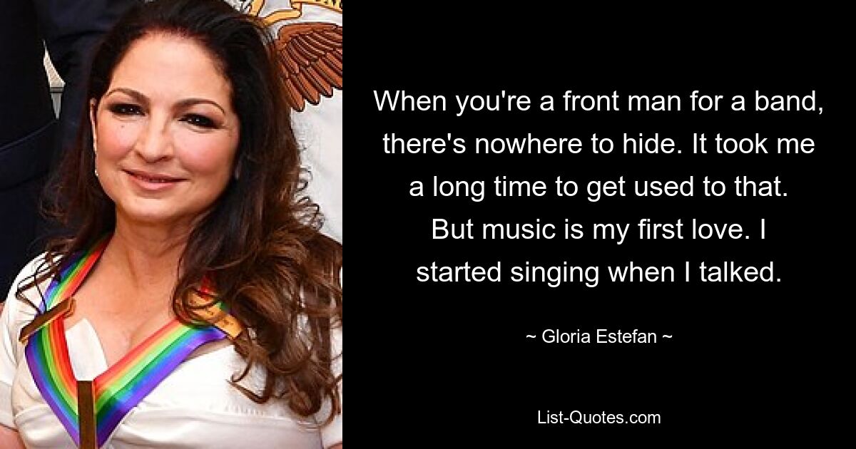 When you're a front man for a band, there's nowhere to hide. It took me a long time to get used to that. But music is my first love. I started singing when I talked. — © Gloria Estefan