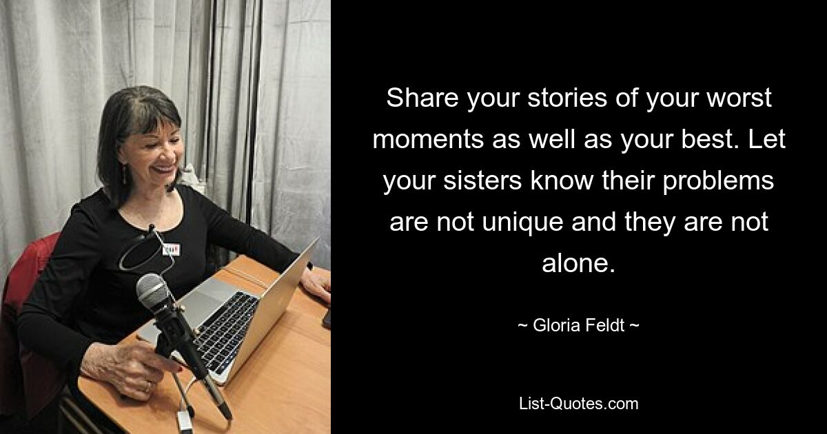 Share your stories of your worst moments as well as your best. Let your sisters know their problems are not unique and they are not alone. — © Gloria Feldt