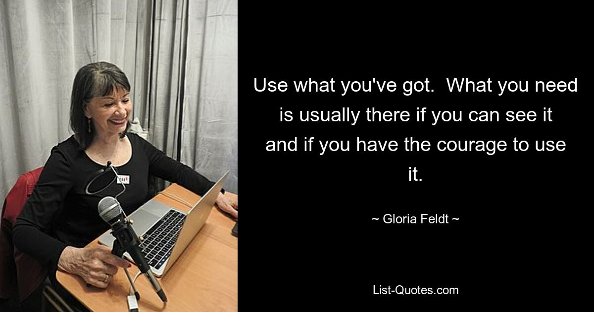 Use what you've got.  What you need is usually there if you can see it and if you have the courage to use it. — © Gloria Feldt