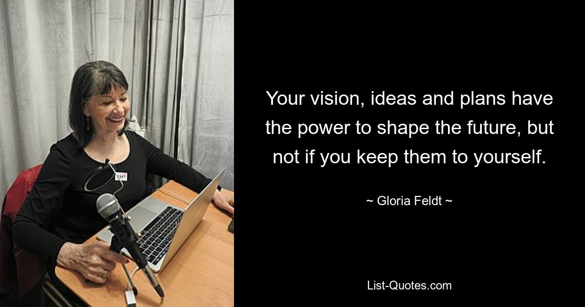 Your vision, ideas and plans have the power to shape the future, but not if you keep them to yourself. — © Gloria Feldt