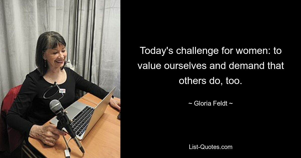 Today's challenge for women: to value ourselves and demand that others do, too. — © Gloria Feldt