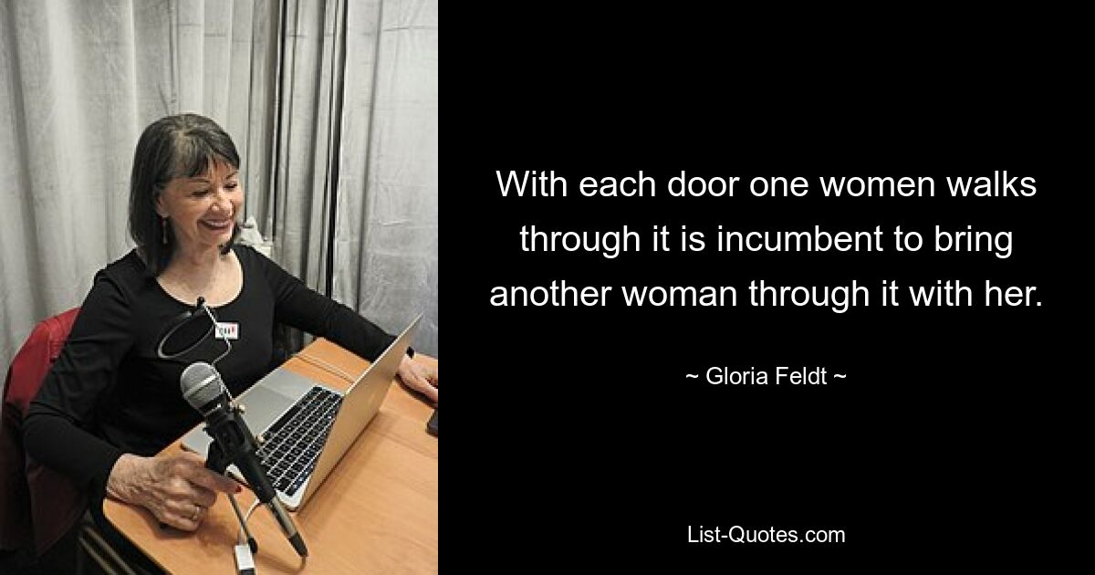 With each door one women walks through it is incumbent to bring another woman through it with her. — © Gloria Feldt