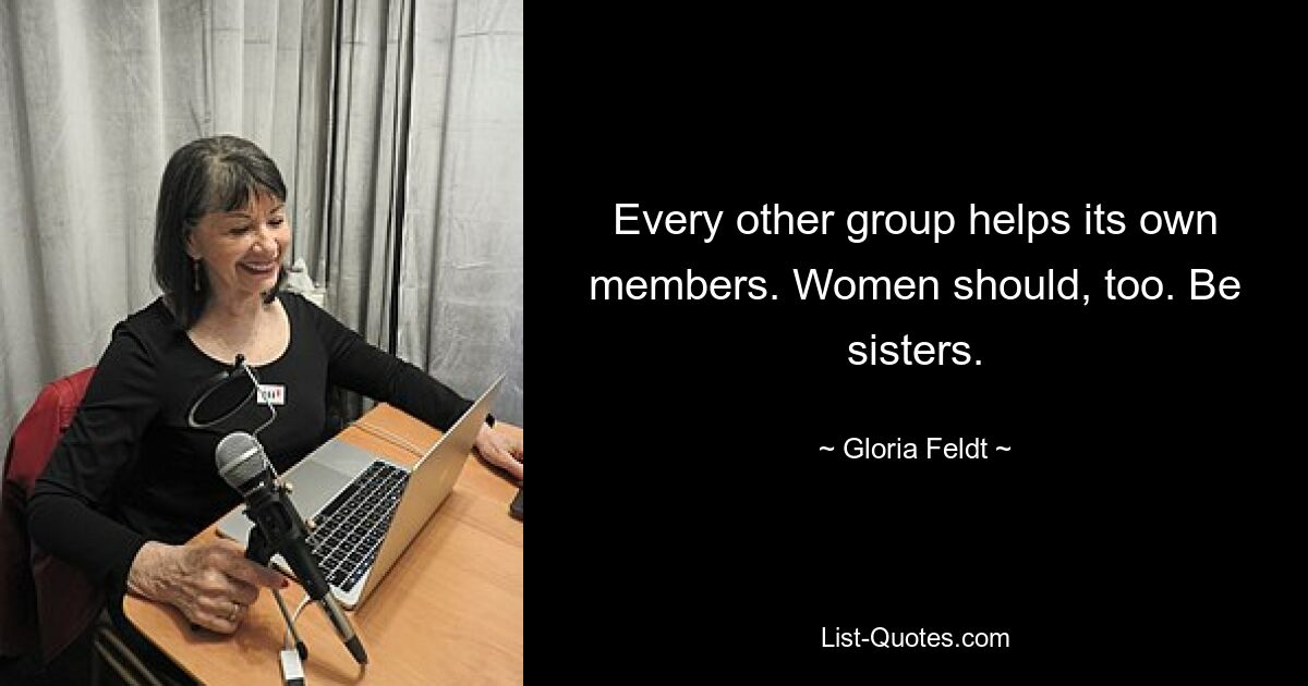 Every other group helps its own members. Women should, too. Be sisters. — © Gloria Feldt