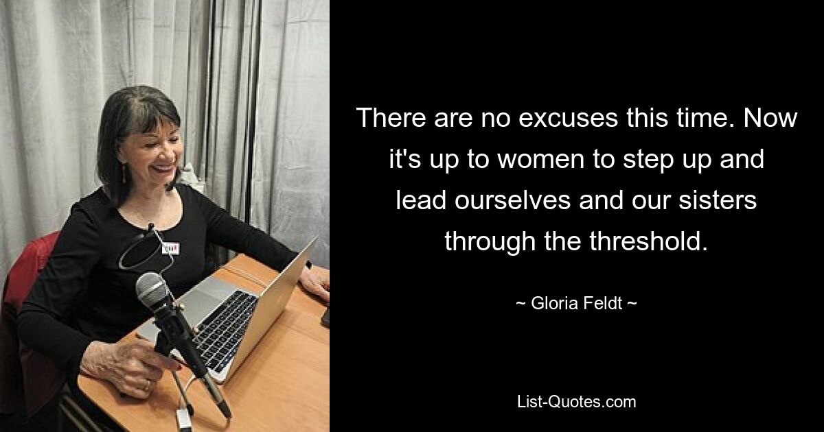 There are no excuses this time. Now it's up to women to step up and lead ourselves and our sisters through the threshold. — © Gloria Feldt