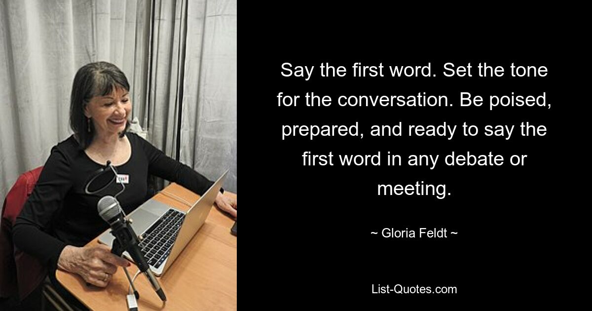 Say the first word. Set the tone for the conversation. Be poised, prepared, and ready to say the first word in any debate or meeting. — © Gloria Feldt