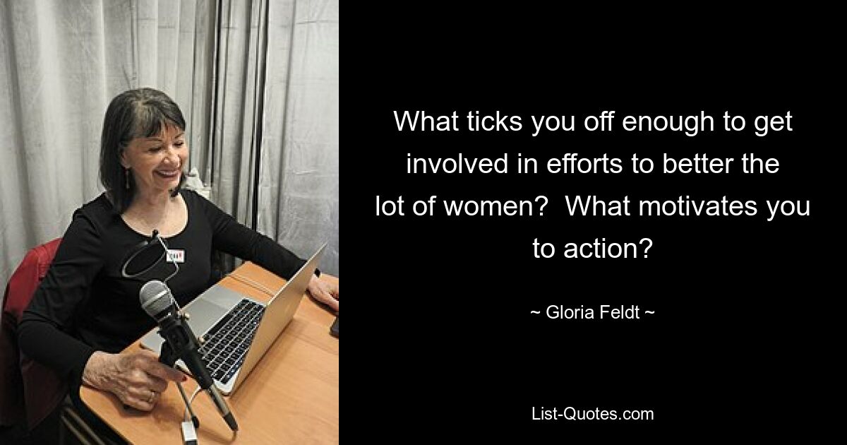 What ticks you off enough to get involved in efforts to better the lot of women?  What motivates you to action? — © Gloria Feldt