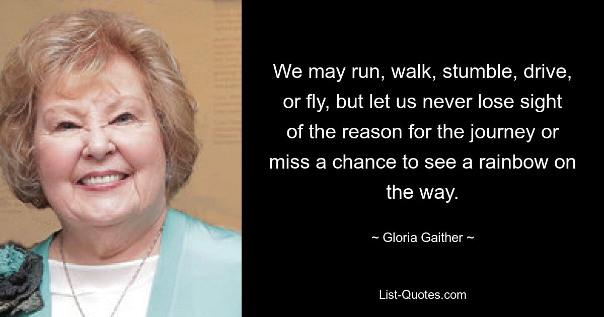 We may run, walk, stumble, drive, or fly, but let us never lose sight of the reason for the journey or miss a chance to see a rainbow on the way. — © Gloria Gaither