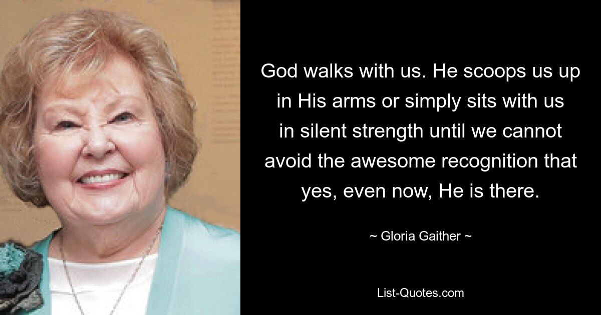 God walks with us. He scoops us up in His arms or simply sits with us in silent strength until we cannot avoid the awesome recognition that yes, even now, He is there. — © Gloria Gaither