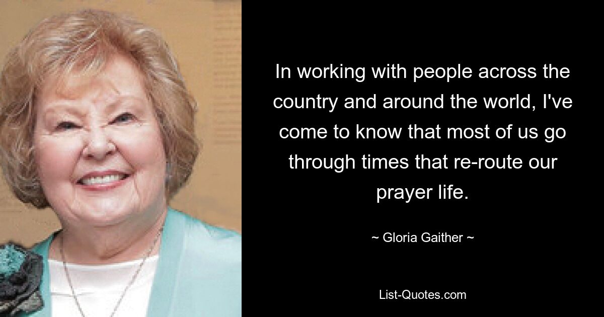 In working with people across the country and around the world, I've come to know that most of us go through times that re-route our prayer life. — © Gloria Gaither