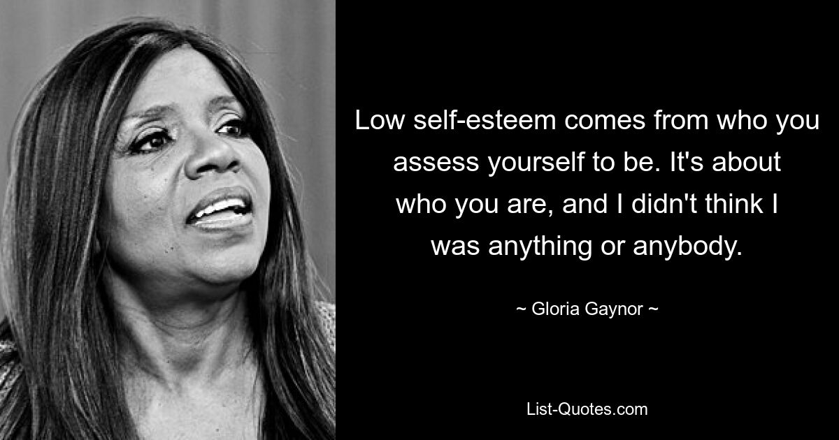 Low self-esteem comes from who you assess yourself to be. It's about who you are, and I didn't think I was anything or anybody. — © Gloria Gaynor