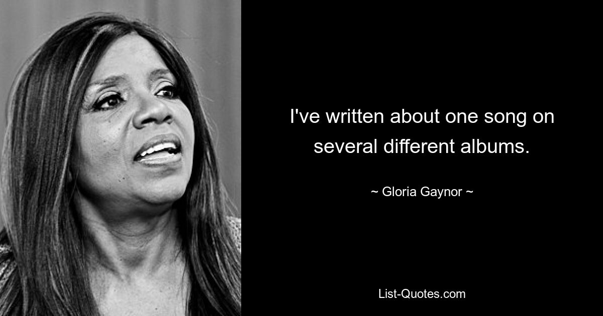 I've written about one song on several different albums. — © Gloria Gaynor