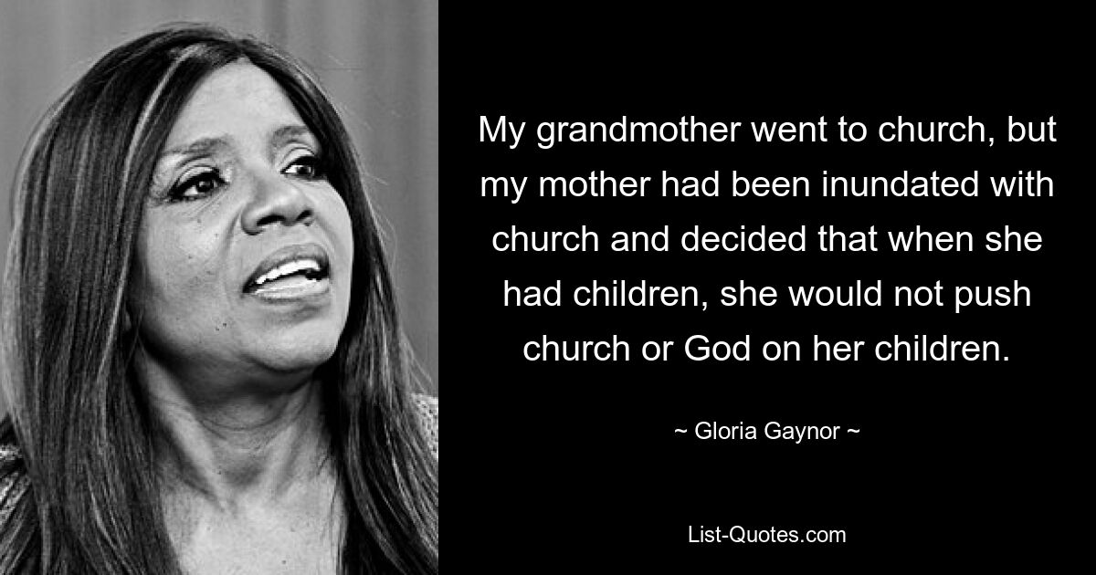 My grandmother went to church, but my mother had been inundated with church and decided that when she had children, she would not push church or God on her children. — © Gloria Gaynor