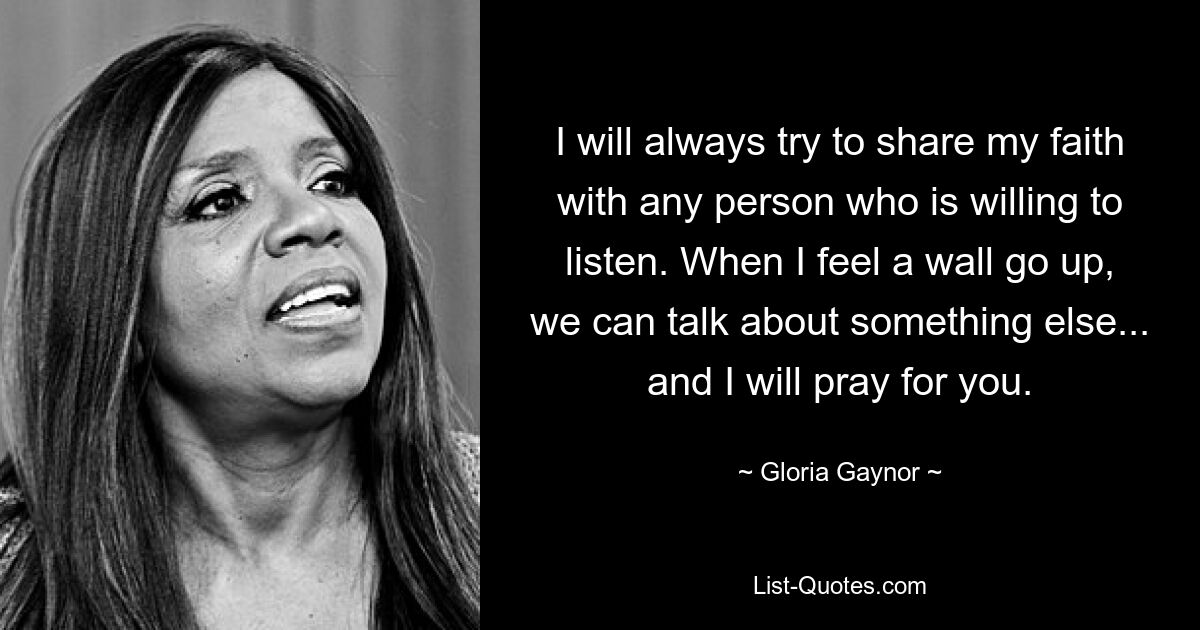 I will always try to share my faith with any person who is willing to listen. When I feel a wall go up, we can talk about something else... and I will pray for you. — © Gloria Gaynor