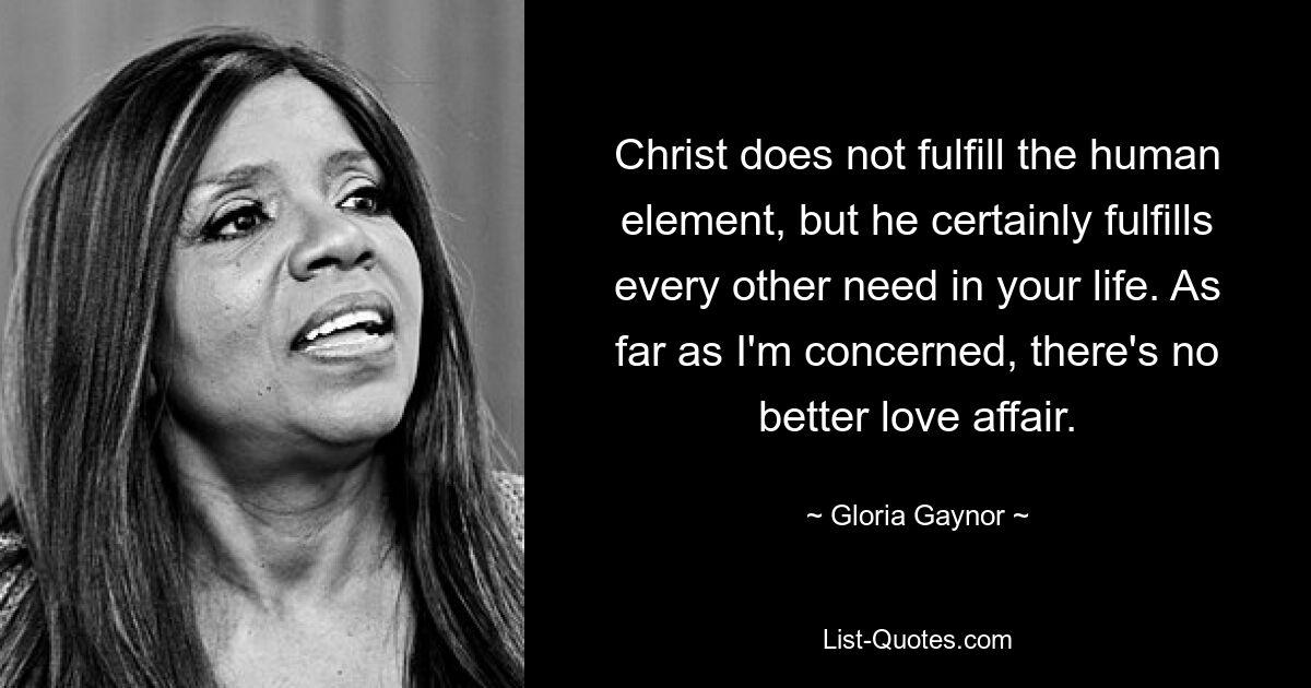 Christ does not fulfill the human element, but he certainly fulfills every other need in your life. As far as I'm concerned, there's no better love affair. — © Gloria Gaynor