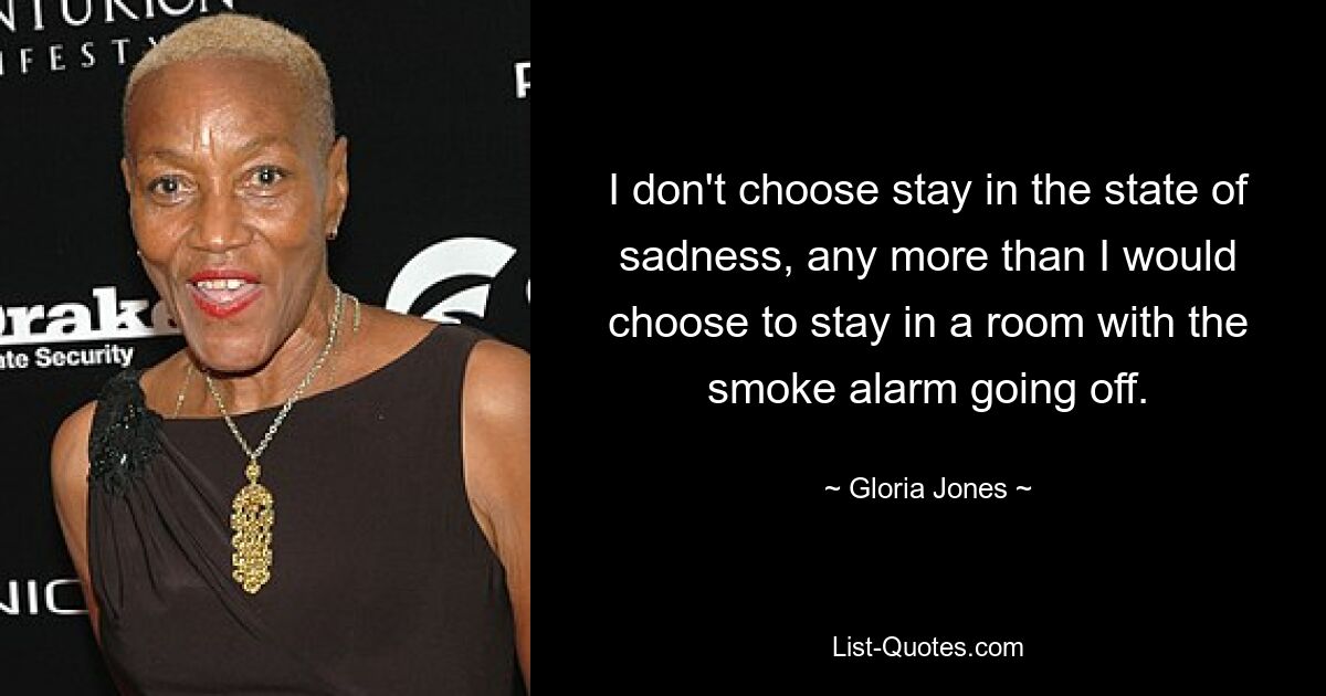 I don't choose stay in the state of sadness, any more than I would choose to stay in a room with the smoke alarm going off. — © Gloria Jones