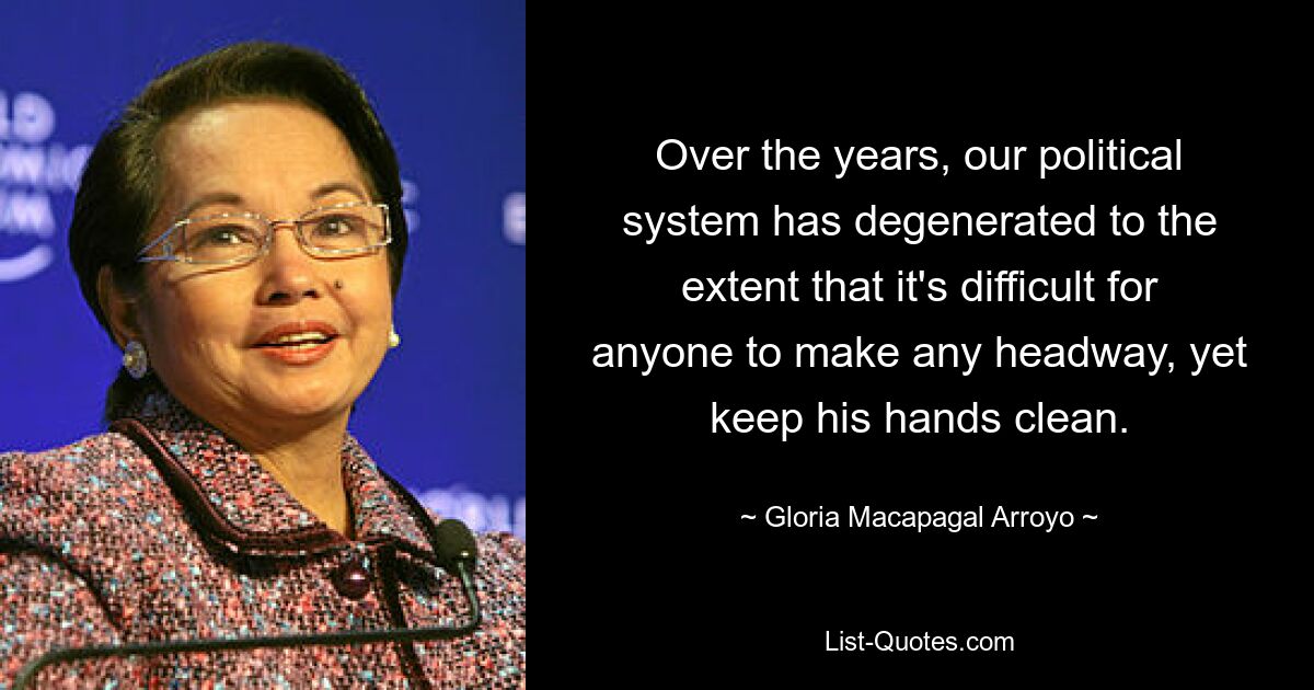 Over the years, our political system has degenerated to the extent that it's difficult for anyone to make any headway, yet keep his hands clean. — © Gloria Macapagal Arroyo