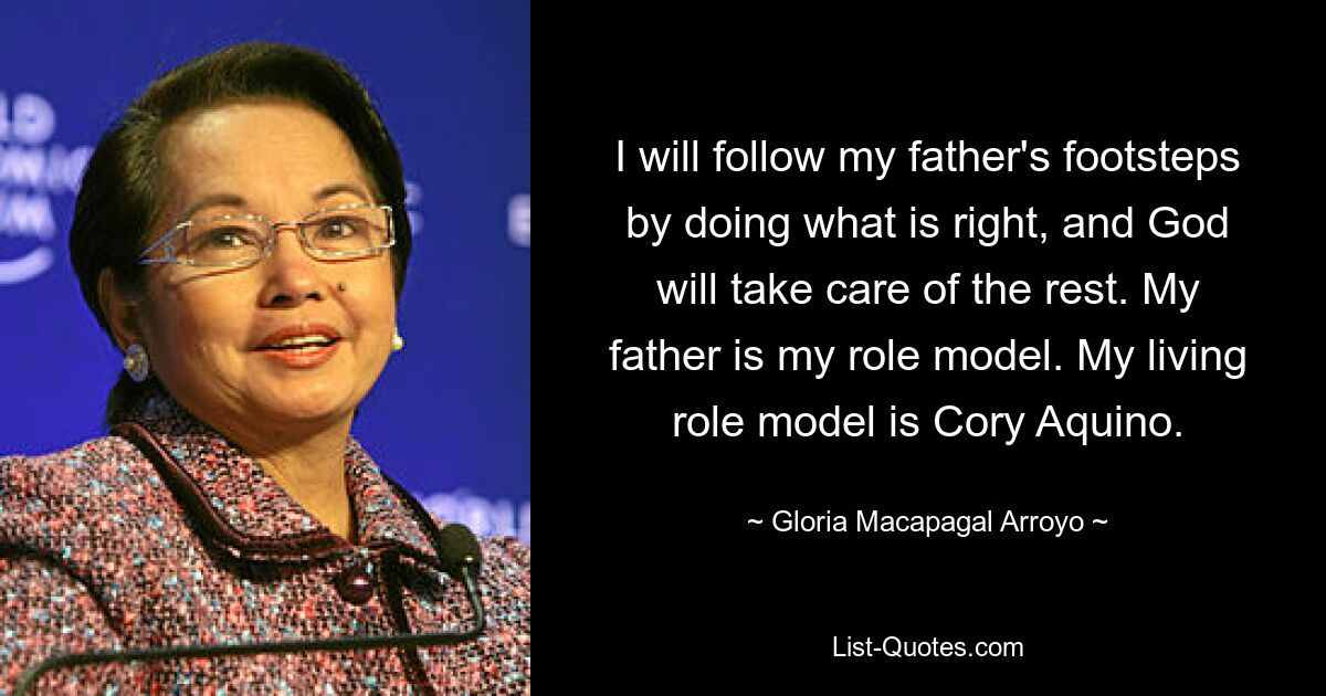 I will follow my father's footsteps by doing what is right, and God will take care of the rest. My father is my role model. My living role model is Cory Aquino. — © Gloria Macapagal Arroyo