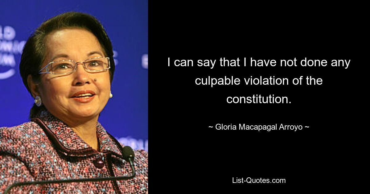 I can say that I have not done any culpable violation of the constitution. — © Gloria Macapagal Arroyo