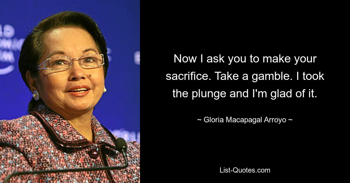 Now I ask you to make your sacrifice. Take a gamble. I took the plunge and I'm glad of it. — © Gloria Macapagal Arroyo