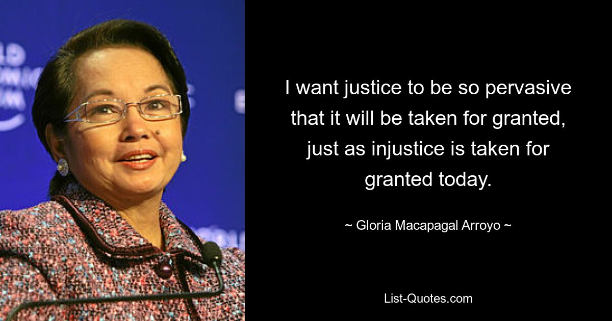 I want justice to be so pervasive that it will be taken for granted, just as injustice is taken for granted today. — © Gloria Macapagal Arroyo