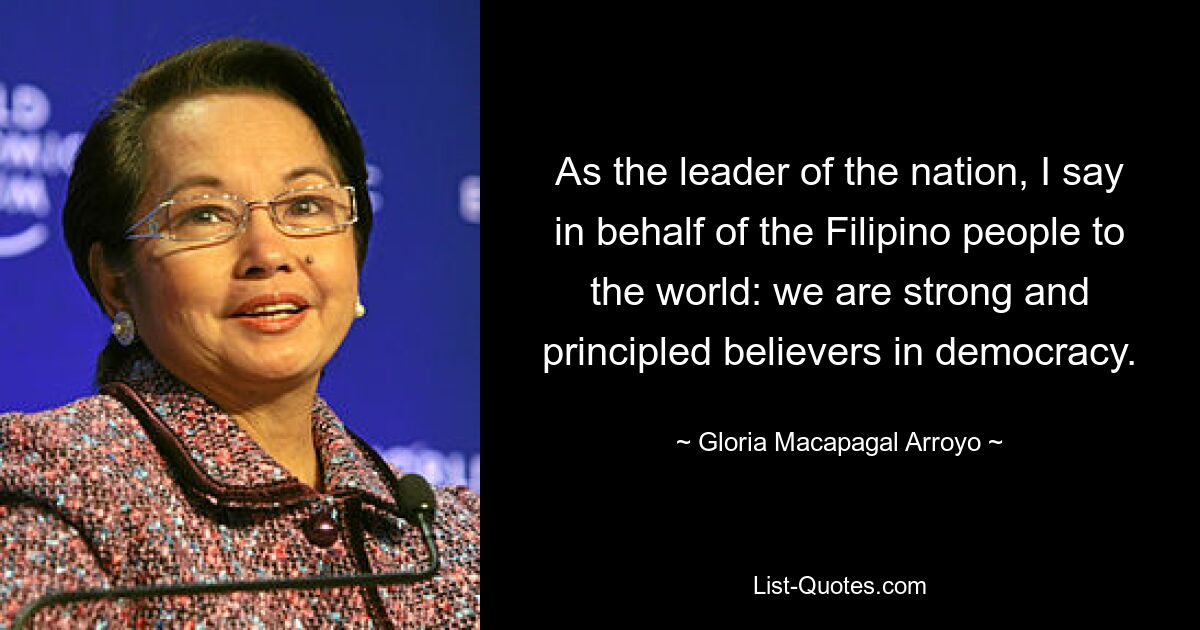 As the leader of the nation, I say in behalf of the Filipino people to the world: we are strong and principled believers in democracy. — © Gloria Macapagal Arroyo