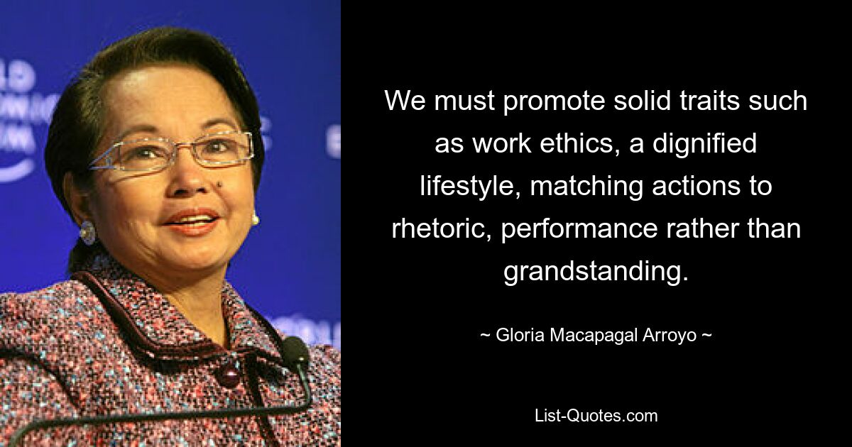 We must promote solid traits such as work ethics, a dignified lifestyle, matching actions to rhetoric, performance rather than grandstanding. — © Gloria Macapagal Arroyo