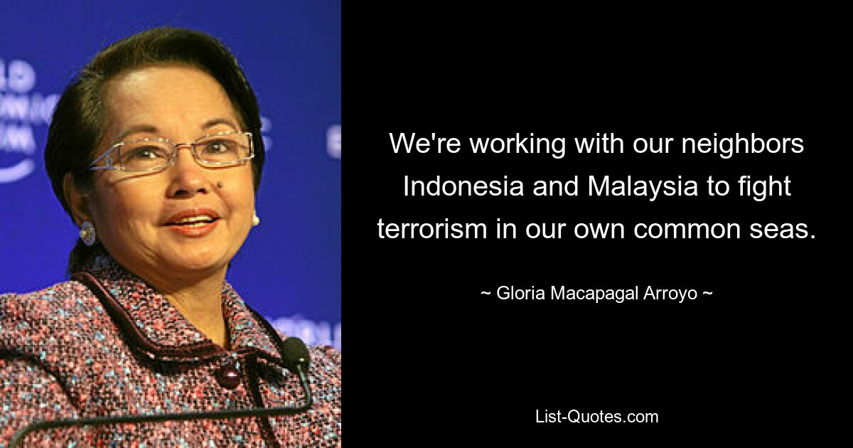 We're working with our neighbors Indonesia and Malaysia to fight terrorism in our own common seas. — © Gloria Macapagal Arroyo