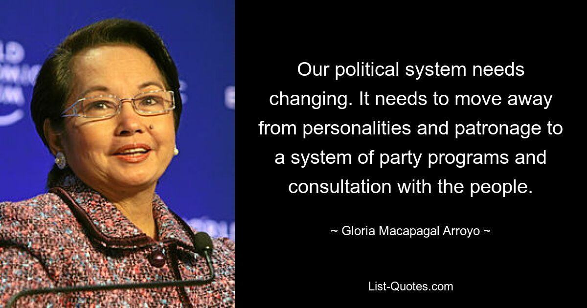 Our political system needs changing. It needs to move away from personalities and patronage to a system of party programs and consultation with the people. — © Gloria Macapagal Arroyo