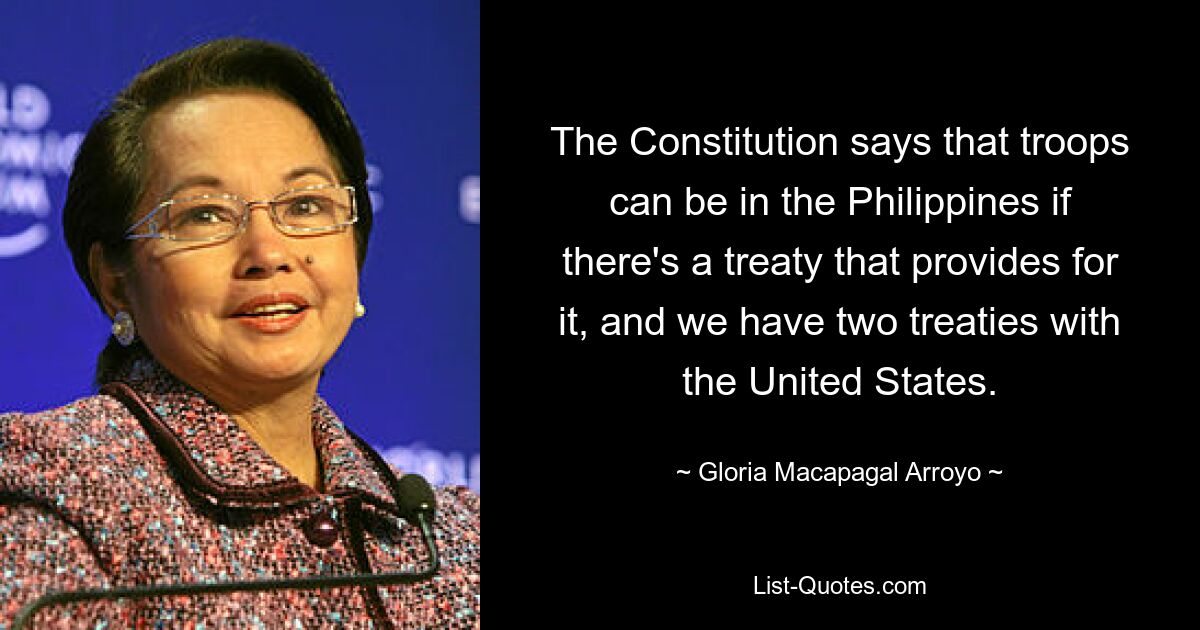 The Constitution says that troops can be in the Philippines if there's a treaty that provides for it, and we have two treaties with the United States. — © Gloria Macapagal Arroyo