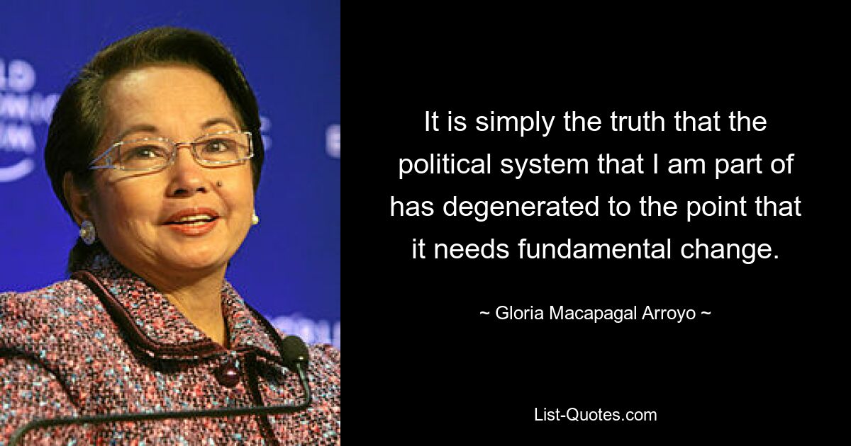 It is simply the truth that the political system that I am part of has degenerated to the point that it needs fundamental change. — © Gloria Macapagal Arroyo