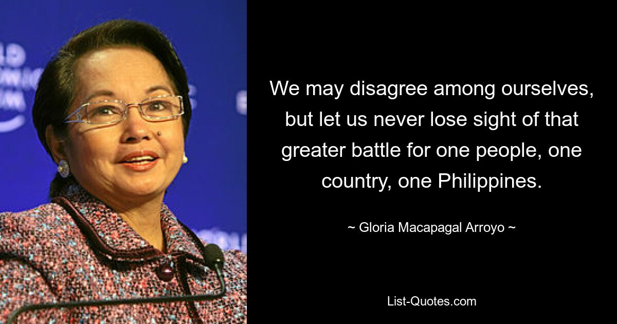 We may disagree among ourselves, but let us never lose sight of that greater battle for one people, one country, one Philippines. — © Gloria Macapagal Arroyo