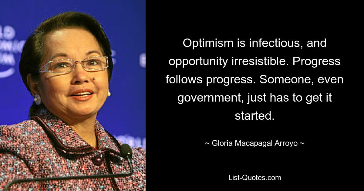 Optimism is infectious, and opportunity irresistible. Progress follows progress. Someone, even government, just has to get it started. — © Gloria Macapagal Arroyo