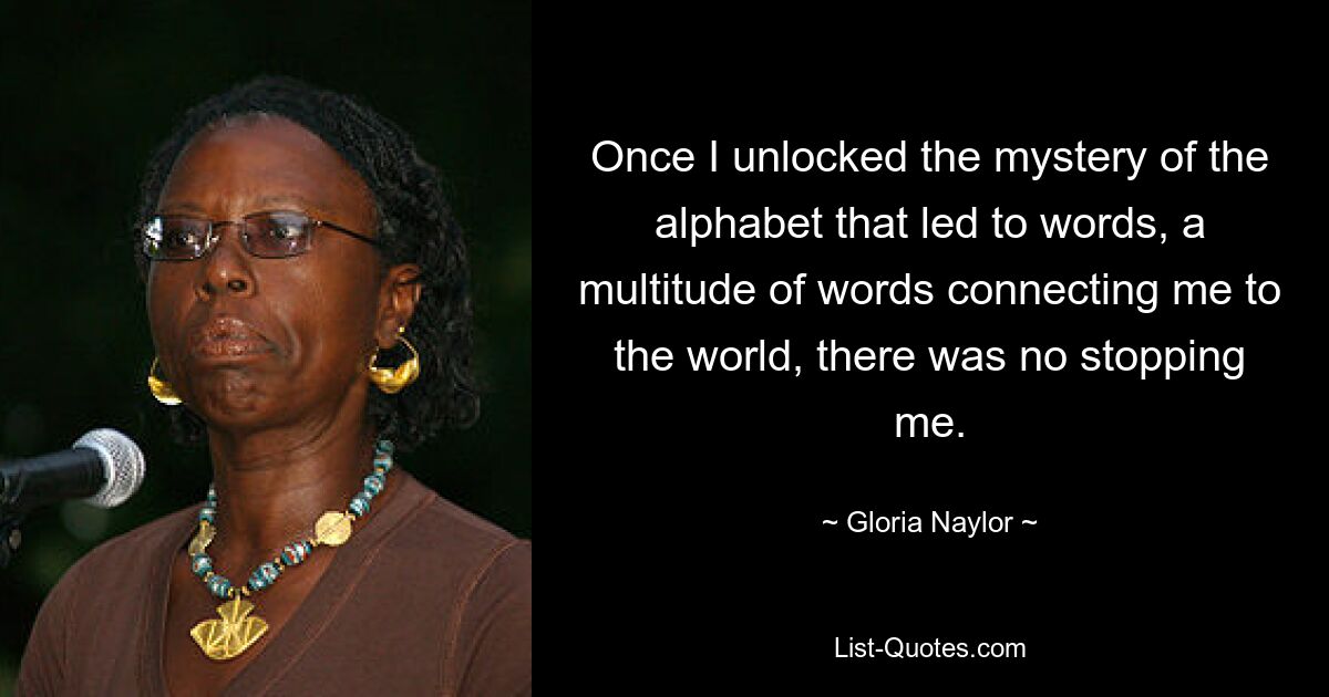 Once I unlocked the mystery of the alphabet that led to words, a multitude of words connecting me to the world, there was no stopping me. — © Gloria Naylor