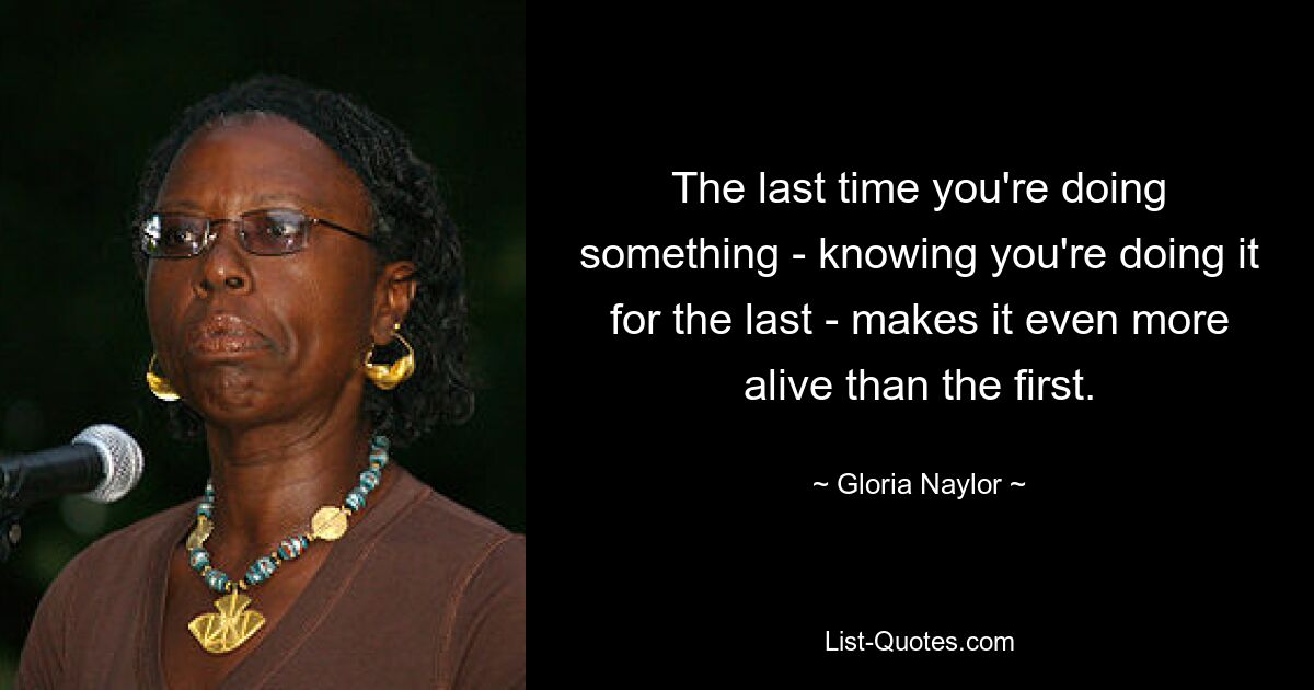 The last time you're doing something - knowing you're doing it for the last - makes it even more alive than the first. — © Gloria Naylor