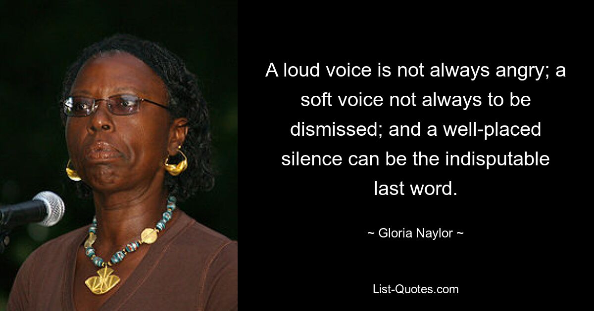 A loud voice is not always angry; a soft voice not always to be dismissed; and a well-placed silence can be the indisputable last word. — © Gloria Naylor