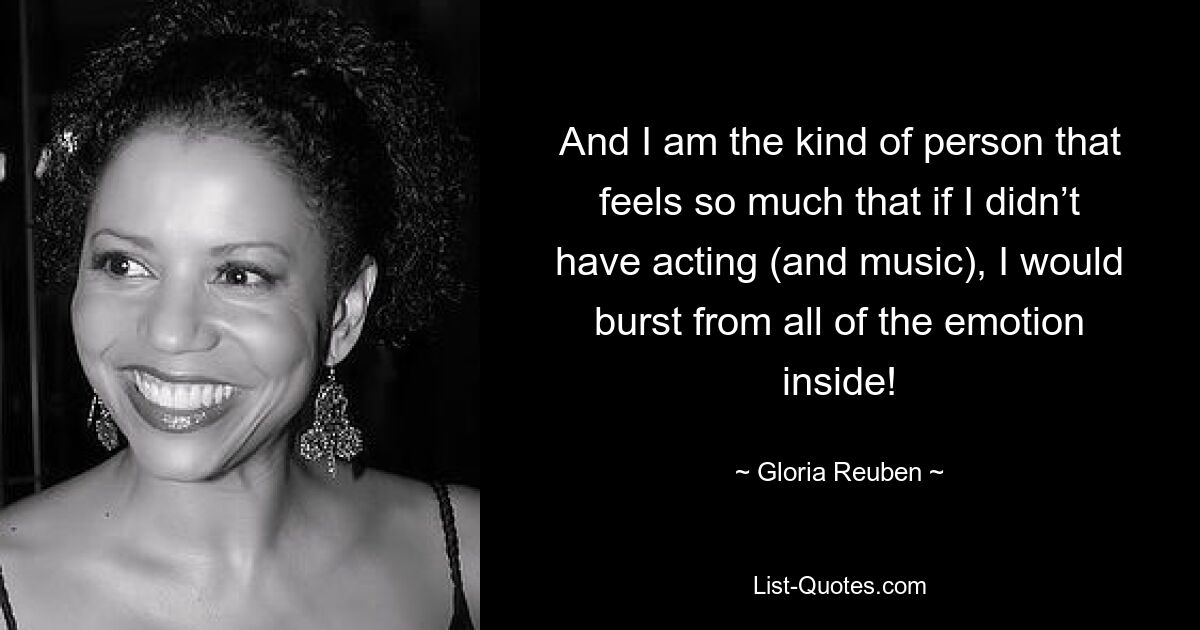 And I am the kind of person that feels so much that if I didn’t have acting (and music), I would burst from all of the emotion inside! — © Gloria Reuben