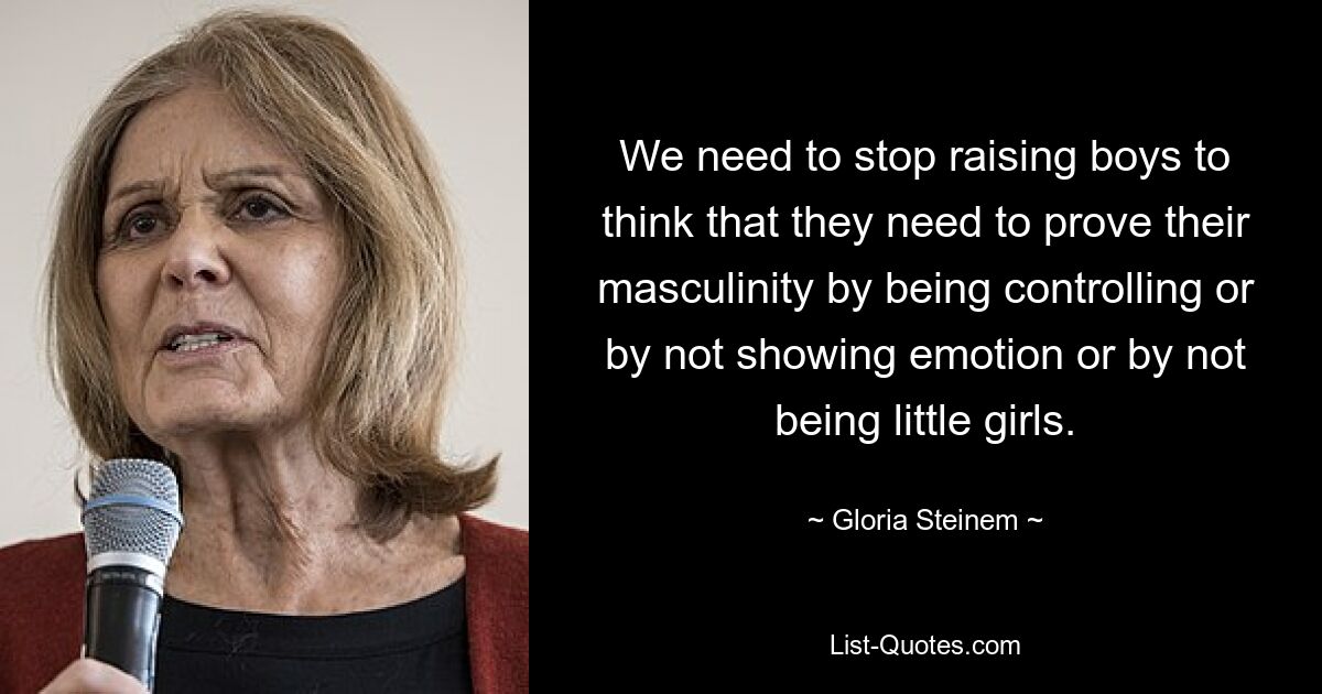 We need to stop raising boys to think that they need to prove their masculinity by being controlling or by not showing emotion or by not being little girls. — © Gloria Steinem