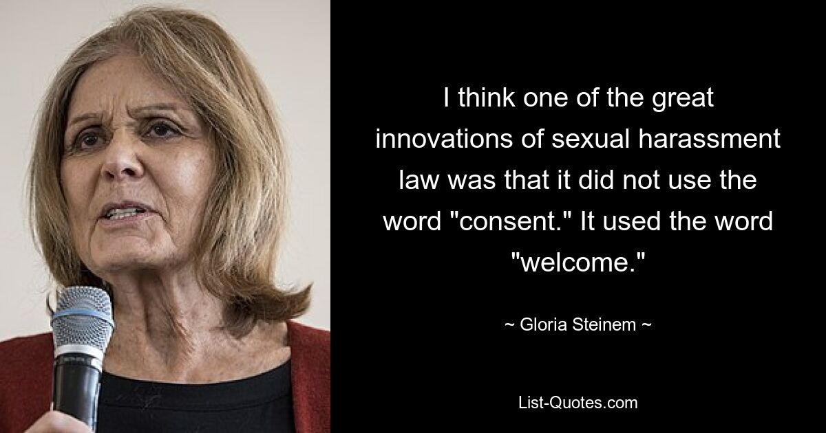 I think one of the great innovations of sexual harassment law was that it did not use the word "consent." It used the word "welcome." — © Gloria Steinem