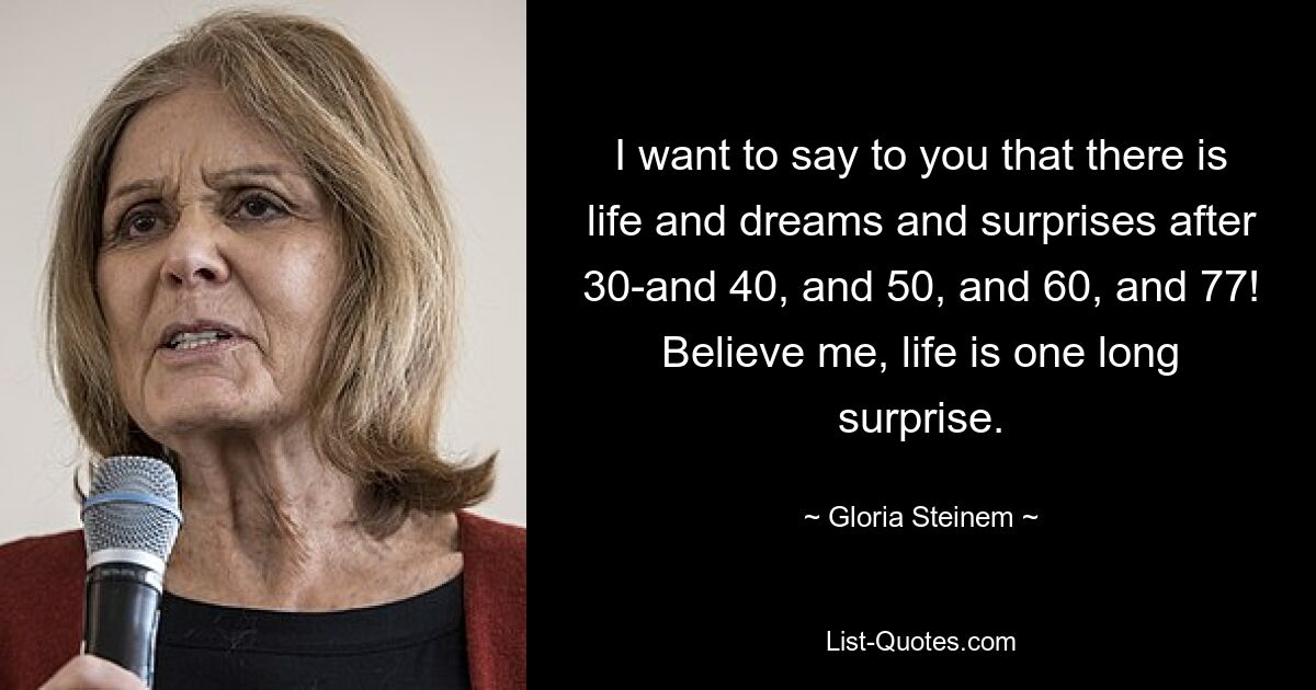 I want to say to you that there is life and dreams and surprises after 30-and 40, and 50, and 60, and 77! Believe me, life is one long surprise. — © Gloria Steinem