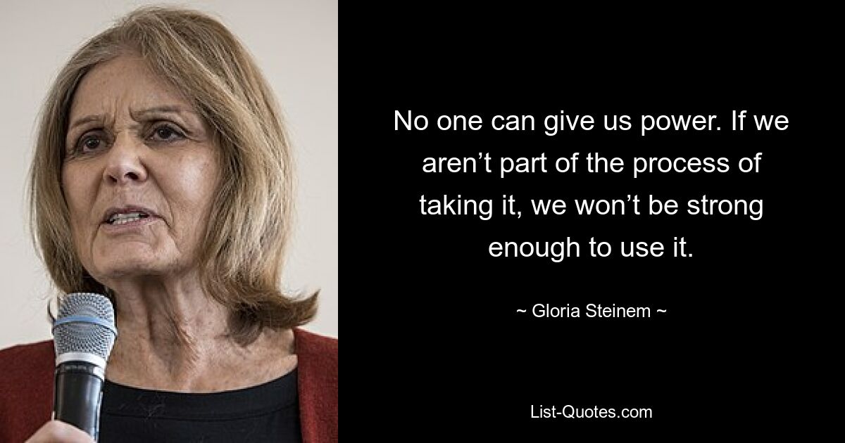 No one can give us power. If we aren’t part of the process of taking it, we won’t be strong enough to use it. — © Gloria Steinem